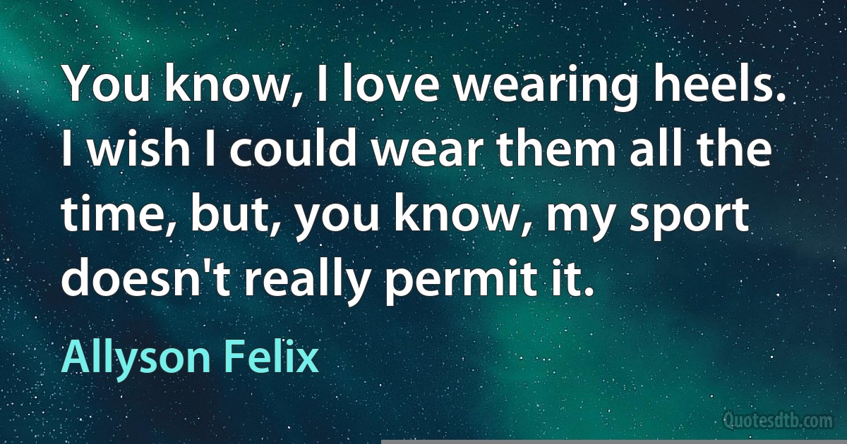 You know, I love wearing heels. I wish I could wear them all the time, but, you know, my sport doesn't really permit it. (Allyson Felix)