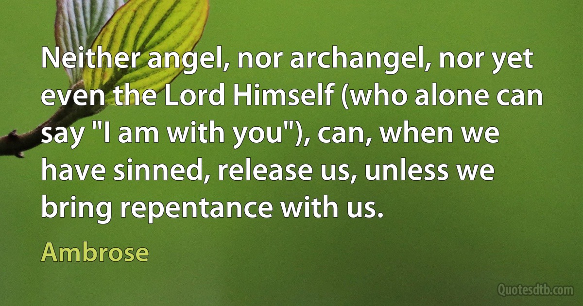 Neither angel, nor archangel, nor yet even the Lord Himself (who alone can say "I am with you"), can, when we have sinned, release us, unless we bring repentance with us. (Ambrose)