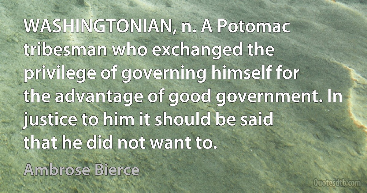 WASHINGTONIAN, n. A Potomac tribesman who exchanged the privilege of governing himself for the advantage of good government. In justice to him it should be said that he did not want to. (Ambrose Bierce)