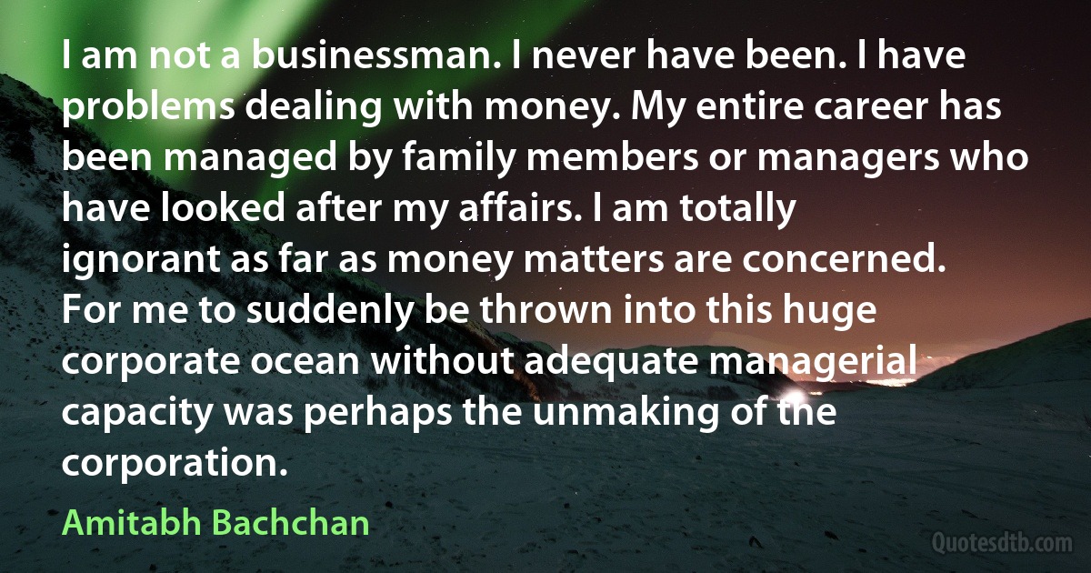 I am not a businessman. I never have been. I have problems dealing with money. My entire career has been managed by family members or managers who have looked after my affairs. I am totally ignorant as far as money matters are concerned. For me to suddenly be thrown into this huge corporate ocean without adequate managerial capacity was perhaps the unmaking of the corporation. (Amitabh Bachchan)