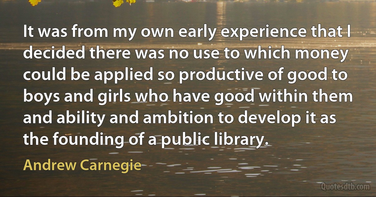 It was from my own early experience that I decided there was no use to which money could be applied so productive of good to boys and girls who have good within them and ability and ambition to develop it as the founding of a public library. (Andrew Carnegie)