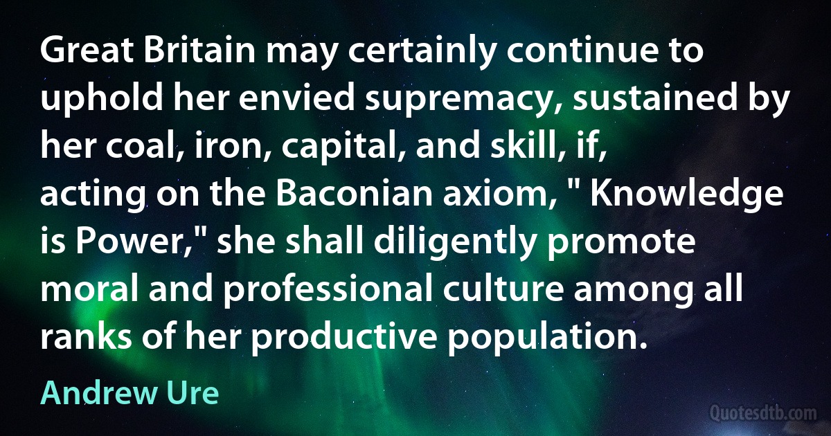 Great Britain may certainly continue to uphold her envied supremacy, sustained by her coal, iron, capital, and skill, if, acting on the Baconian axiom, " Knowledge is Power," she shall diligently promote moral and professional culture among all ranks of her productive population. (Andrew Ure)