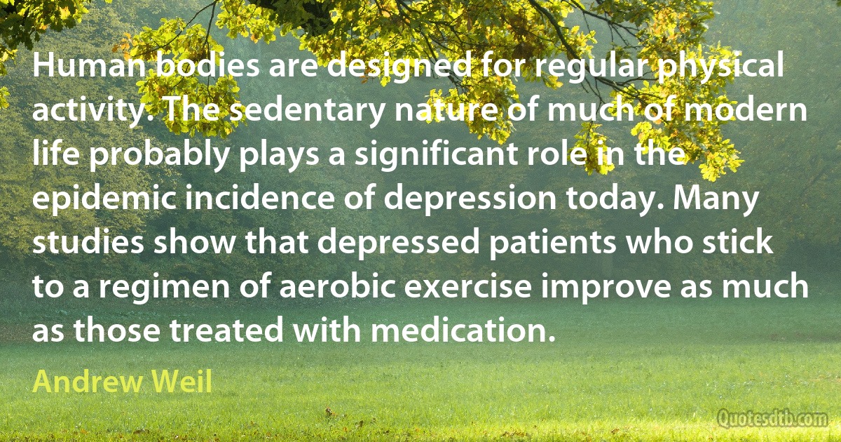 Human bodies are designed for regular physical activity. The sedentary nature of much of modern life probably plays a significant role in the epidemic incidence of depression today. Many studies show that depressed patients who stick to a regimen of aerobic exercise improve as much as those treated with medication. (Andrew Weil)