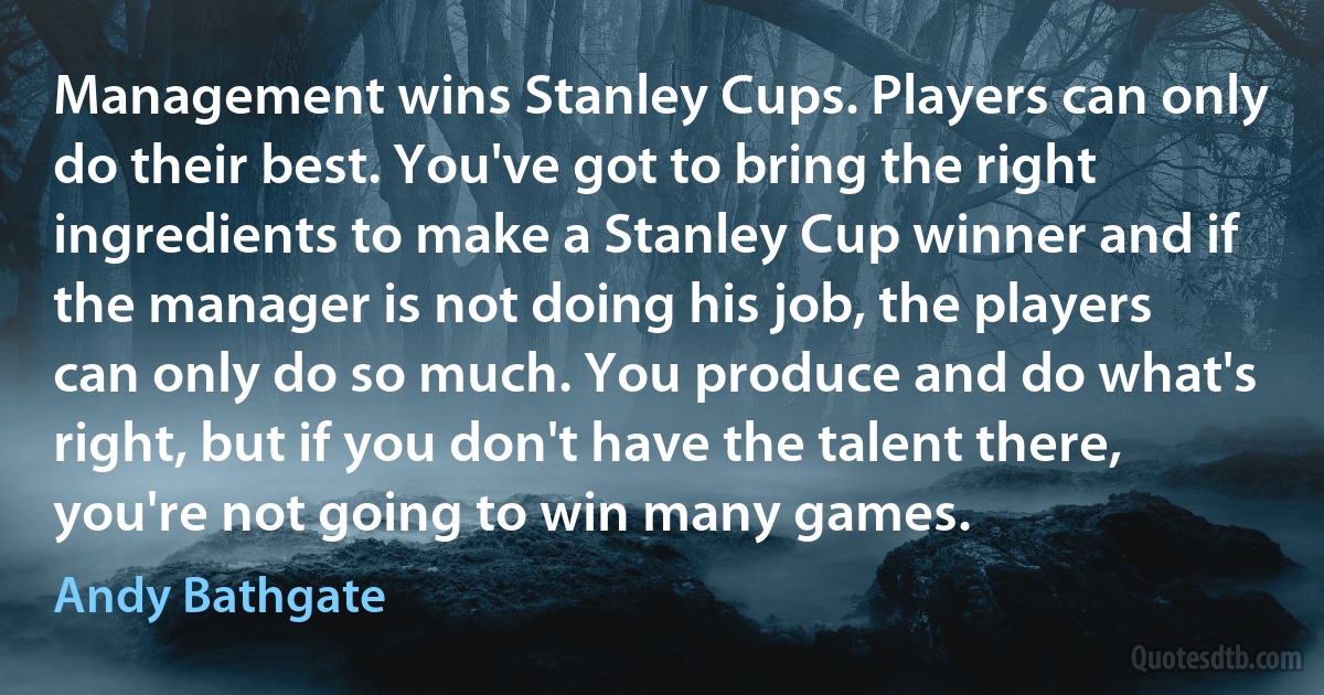 Management wins Stanley Cups. Players can only do their best. You've got to bring the right ingredients to make a Stanley Cup winner and if the manager is not doing his job, the players can only do so much. You produce and do what's right, but if you don't have the talent there, you're not going to win many games. (Andy Bathgate)