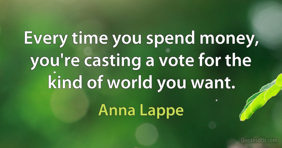 Every time you spend money, you're casting a vote for the kind of world you want. (Anna Lappe)