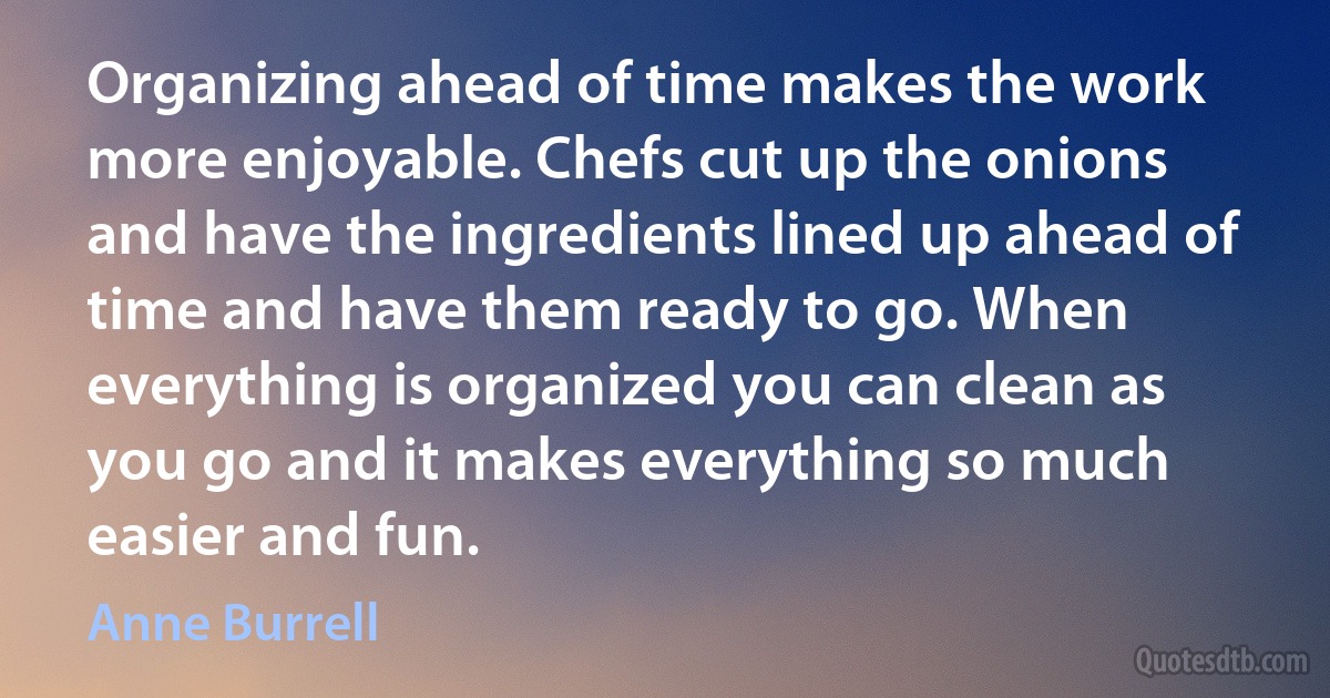 Organizing ahead of time makes the work more enjoyable. Chefs cut up the onions and have the ingredients lined up ahead of time and have them ready to go. When everything is organized you can clean as you go and it makes everything so much easier and fun. (Anne Burrell)