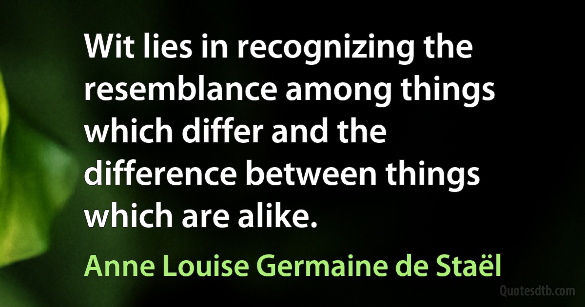 Wit lies in recognizing the resemblance among things which differ and the difference between things which are alike. (Anne Louise Germaine de Staël)