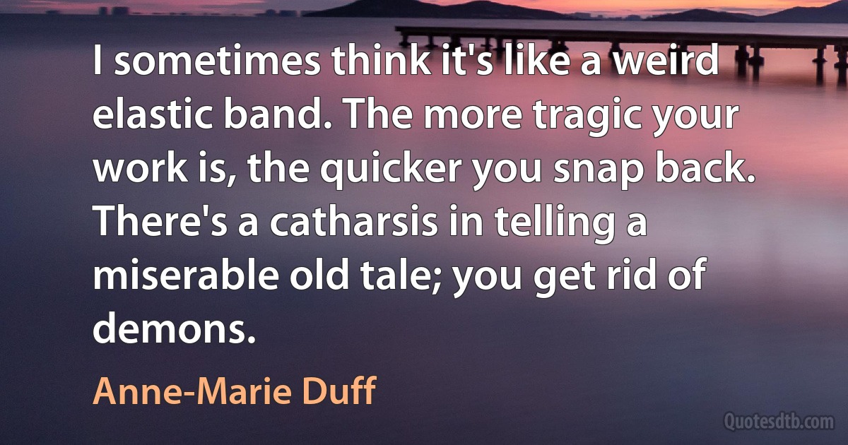 I sometimes think it's like a weird elastic band. The more tragic your work is, the quicker you snap back. There's a catharsis in telling a miserable old tale; you get rid of demons. (Anne-Marie Duff)