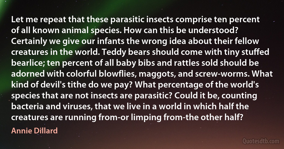 Let me repeat that these parasitic insects comprise ten percent of all known animal species. How can this be understood? Certainly we give our infants the wrong idea about their fellow creatures in the world. Teddy bears should come with tiny stuffed bearlice; ten percent of all baby bibs and rattles sold should be adorned with colorful blowflies, maggots, and screw-worms. What kind of devil's tithe do we pay? What percentage of the world's species that are not insects are parasitic? Could it be, counting bacteria and viruses, that we live in a world in which half the creatures are running from-or limping from-the other half? (Annie Dillard)