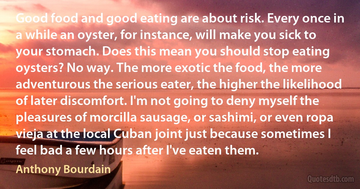 Good food and good eating are about risk. Every once in a while an oyster, for instance, will make you sick to your stomach. Does this mean you should stop eating oysters? No way. The more exotic the food, the more adventurous the serious eater, the higher the likelihood of later discomfort. I'm not going to deny myself the pleasures of morcilla sausage, or sashimi, or even ropa vieja at the local Cuban joint just because sometimes I feel bad a few hours after I've eaten them. (Anthony Bourdain)