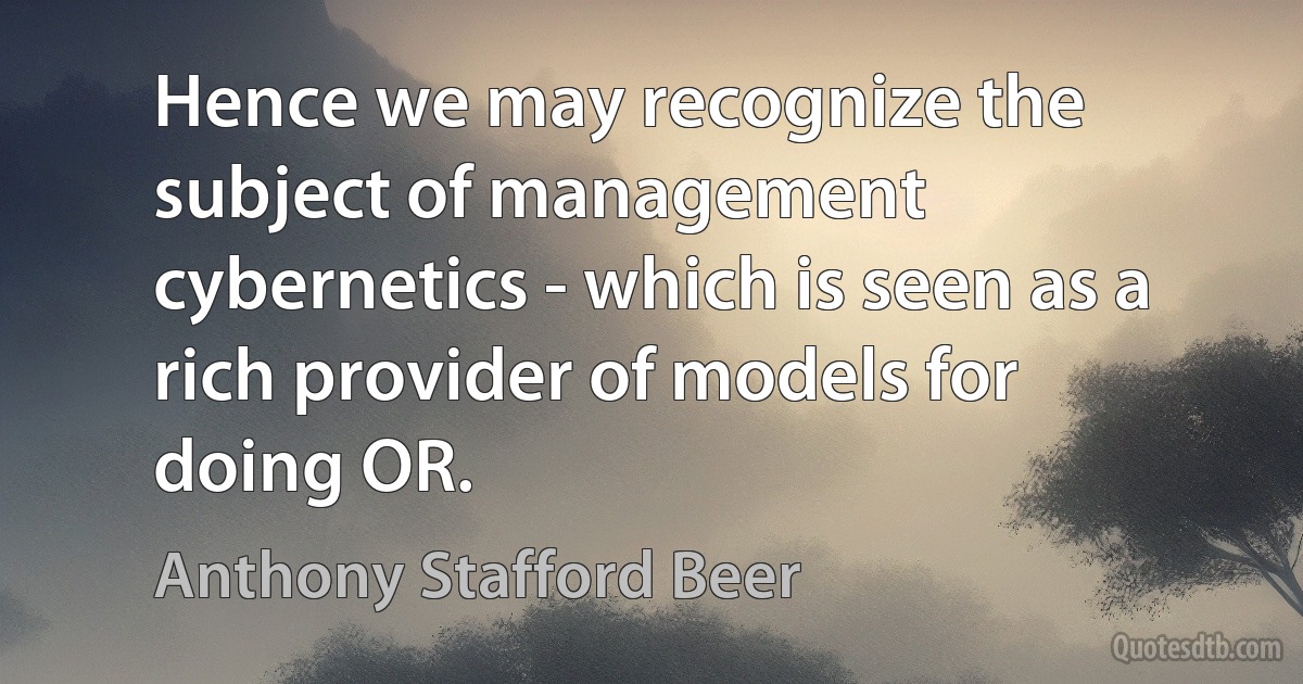 Hence we may recognize the subject of management cybernetics - which is seen as a rich provider of models for doing OR. (Anthony Stafford Beer)