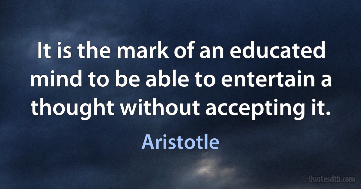 It is the mark of an educated mind to be able to entertain a thought without accepting it. (Aristotle)