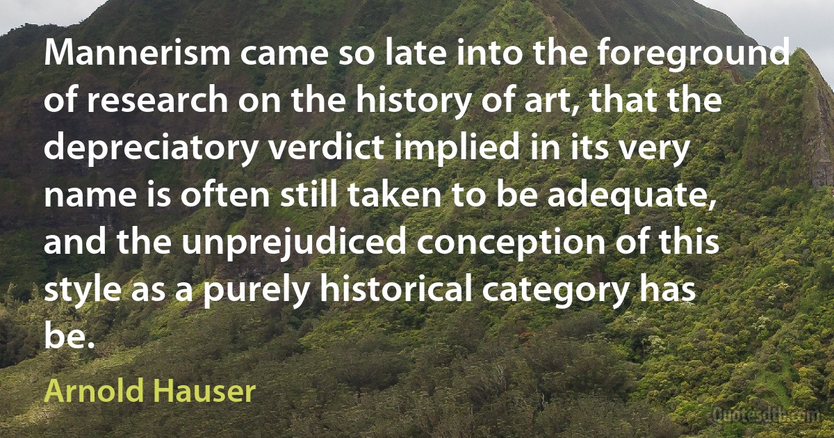 Mannerism came so late into the foreground of research on the history of art, that the depreciatory verdict implied in its very name is often still taken to be adequate, and the unprejudiced conception of this style as a purely historical category has be. (Arnold Hauser)