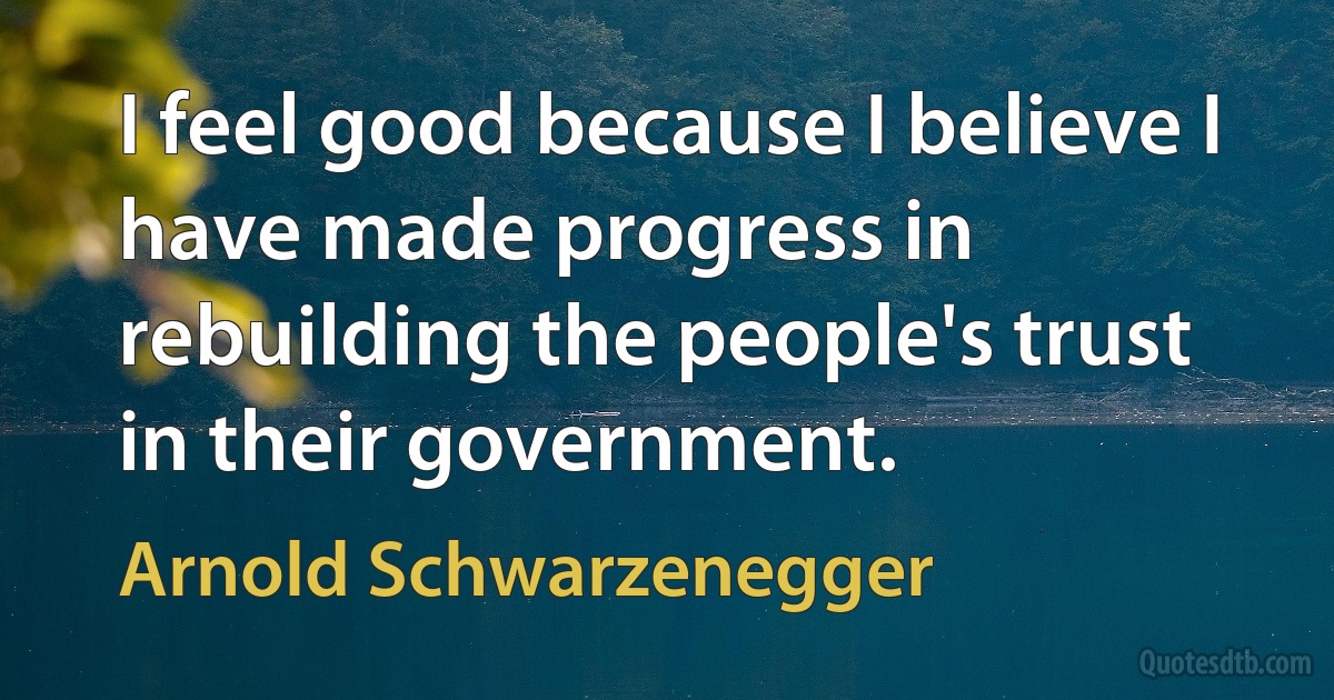 I feel good because I believe I have made progress in rebuilding the people's trust in their government. (Arnold Schwarzenegger)