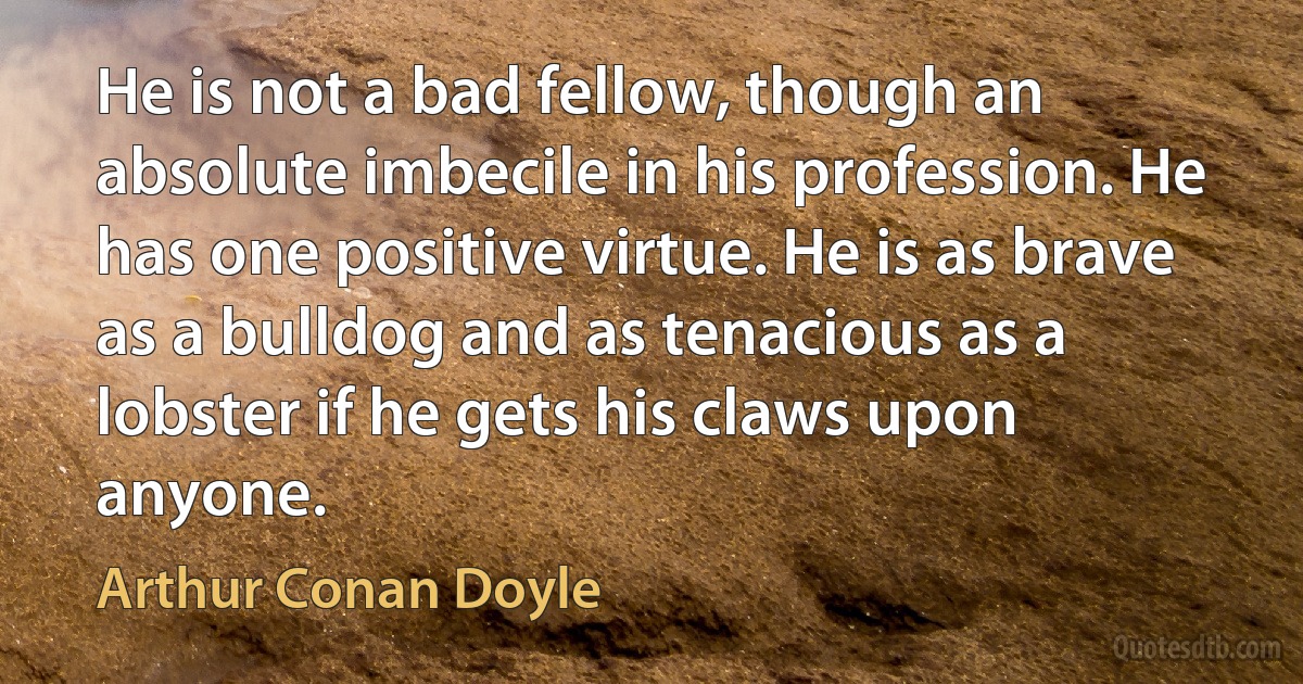 He is not a bad fellow, though an absolute imbecile in his profession. He has one positive virtue. He is as brave as a bulldog and as tenacious as a lobster if he gets his claws upon anyone. (Arthur Conan Doyle)