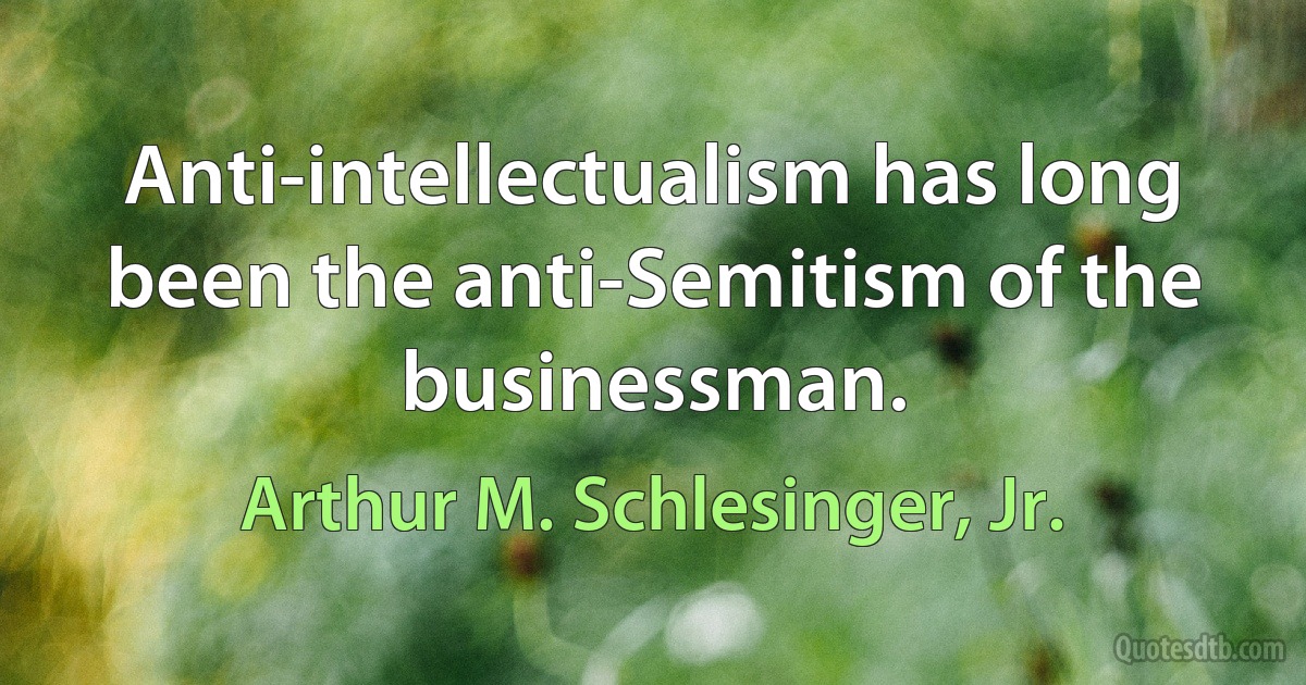 Anti-intellectualism has long been the anti-Semitism of the businessman. (Arthur M. Schlesinger, Jr.)