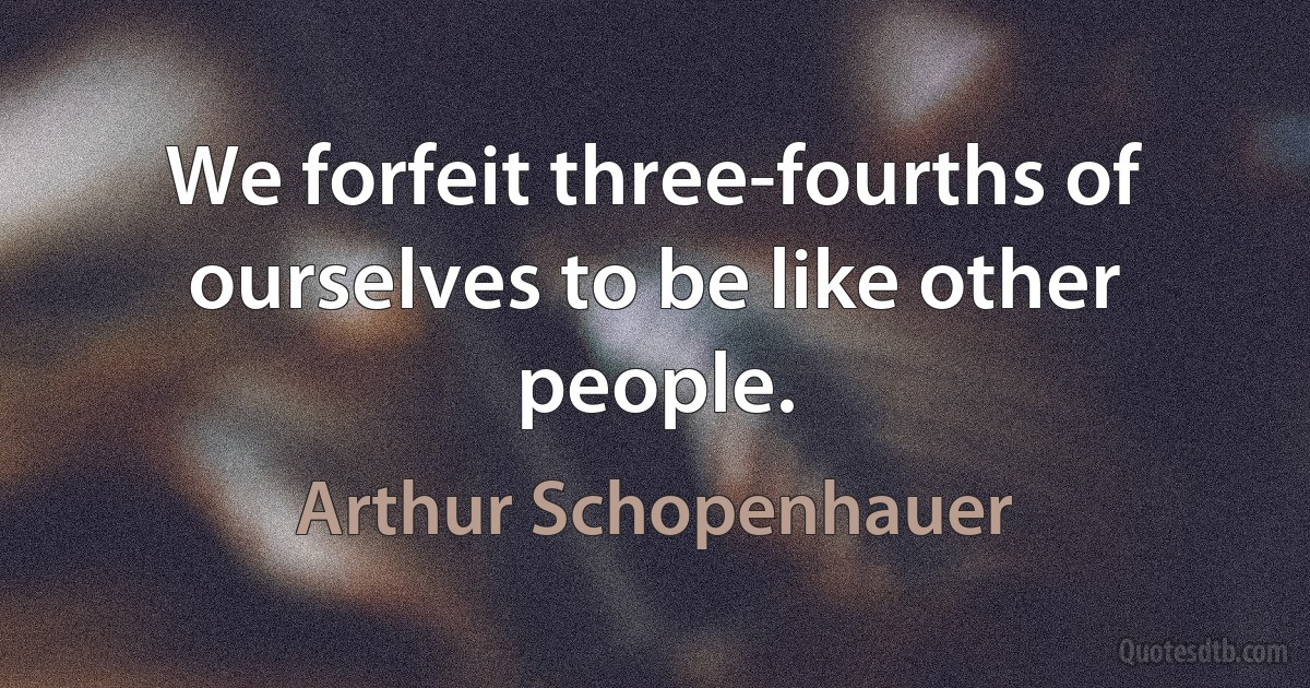 We forfeit three-fourths of ourselves to be like other people. (Arthur Schopenhauer)