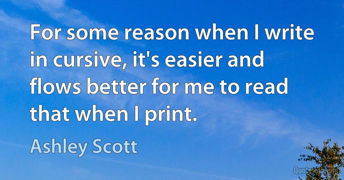 For some reason when I write in cursive, it's easier and flows better for me to read that when I print. (Ashley Scott)