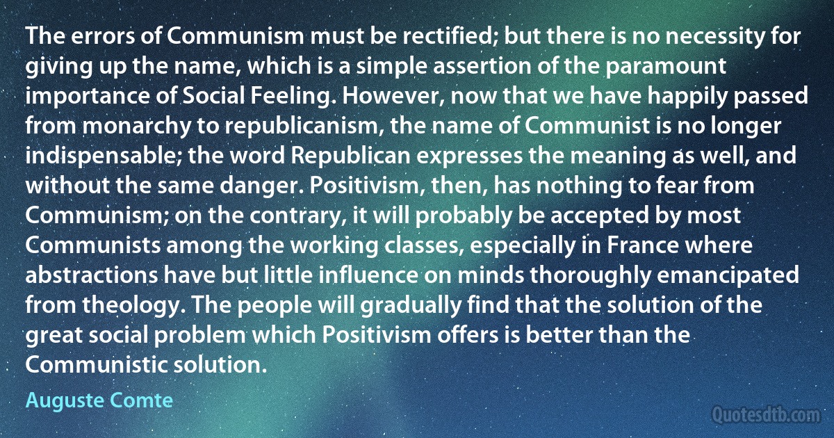 The errors of Communism must be rectified; but there is no necessity for giving up the name, which is a simple assertion of the paramount importance of Social Feeling. However, now that we have happily passed from monarchy to republicanism, the name of Communist is no longer indispensable; the word Republican expresses the meaning as well, and without the same danger. Positivism, then, has nothing to fear from Communism; on the contrary, it will probably be accepted by most Communists among the working classes, especially in France where abstractions have but little influence on minds thoroughly emancipated from theology. The people will gradually find that the solution of the great social problem which Positivism offers is better than the Communistic solution. (Auguste Comte)