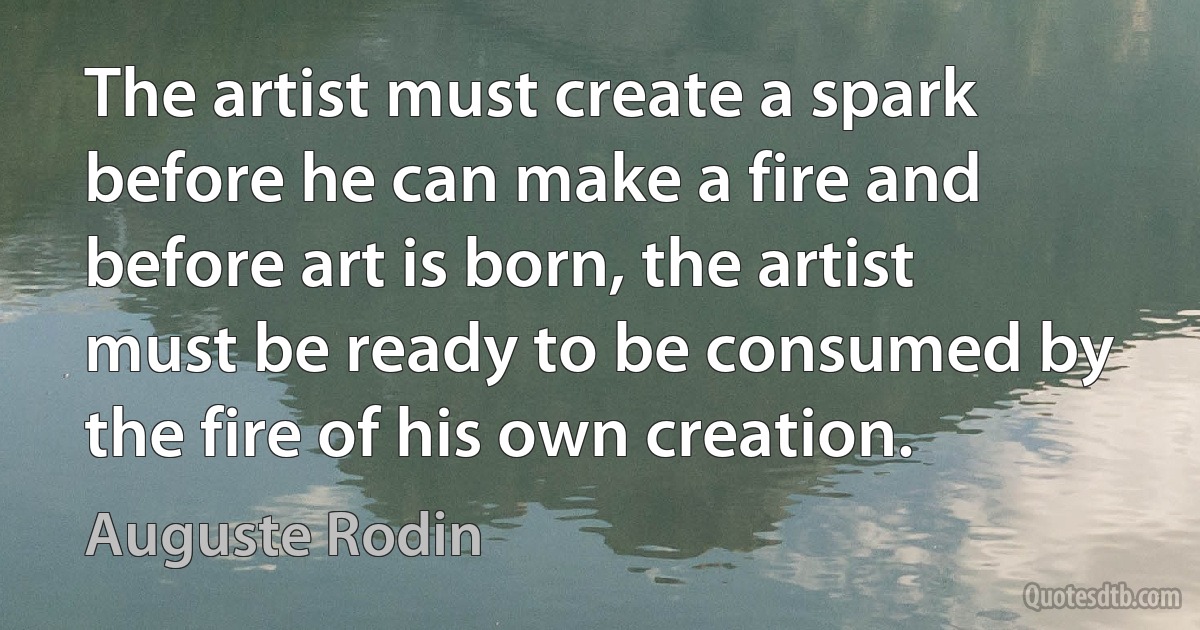 The artist must create a spark before he can make a fire and before art is born, the artist must be ready to be consumed by the fire of his own creation. (Auguste Rodin)