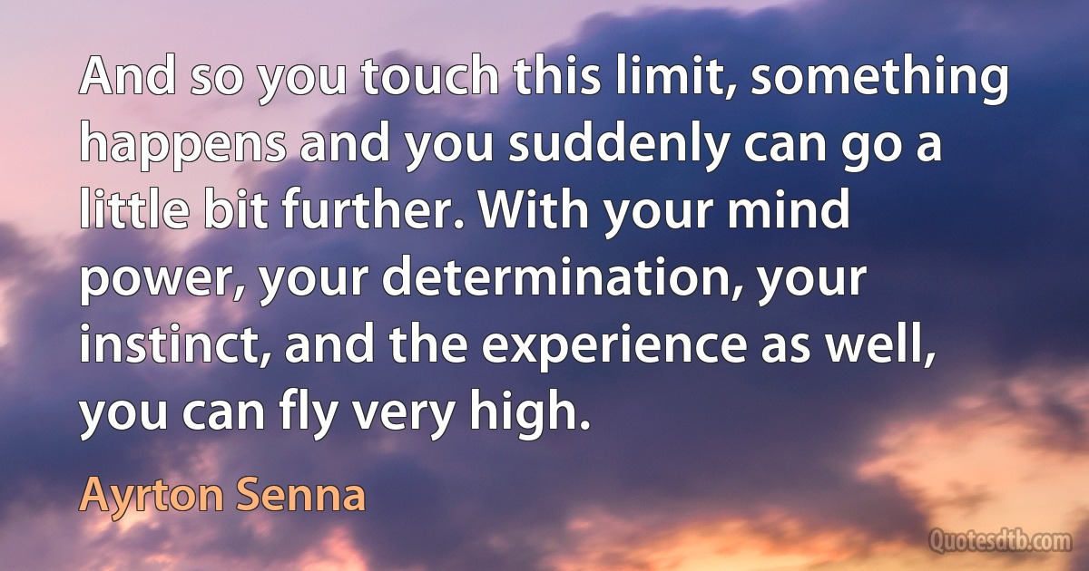 And so you touch this limit, something happens and you suddenly can go a little bit further. With your mind power, your determination, your instinct, and the experience as well, you can fly very high. (Ayrton Senna)