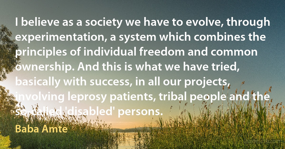 I believe as a society we have to evolve, through experimentation, a system which combines the principles of individual freedom and common ownership. And this is what we have tried, basically with success, in all our projects, involving leprosy patients, tribal people and the so-called 'disabled' persons. (Baba Amte)