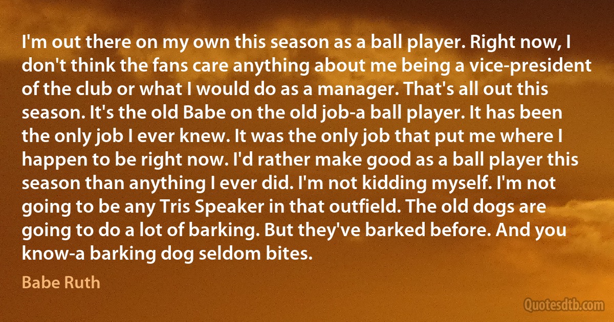 I'm out there on my own this season as a ball player. Right now, I don't think the fans care anything about me being a vice-president of the club or what I would do as a manager. That's all out this season. It's the old Babe on the old job-a ball player. It has been the only job I ever knew. It was the only job that put me where I happen to be right now. I'd rather make good as a ball player this season than anything I ever did. I'm not kidding myself. I'm not going to be any Tris Speaker in that outfield. The old dogs are going to do a lot of barking. But they've barked before. And you know-a barking dog seldom bites. (Babe Ruth)