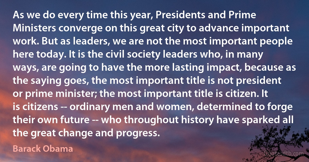 As we do every time this year, Presidents and Prime Ministers converge on this great city to advance important work. But as leaders, we are not the most important people here today. It is the civil society leaders who, in many ways, are going to have the more lasting impact, because as the saying goes, the most important title is not president or prime minister; the most important title is citizen. It is citizens -- ordinary men and women, determined to forge their own future -- who throughout history have sparked all the great change and progress. (Barack Obama)