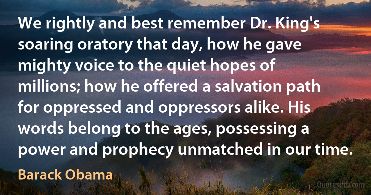 We rightly and best remember Dr. King's soaring oratory that day, how he gave mighty voice to the quiet hopes of millions; how he offered a salvation path for oppressed and oppressors alike. His words belong to the ages, possessing a power and prophecy unmatched in our time. (Barack Obama)