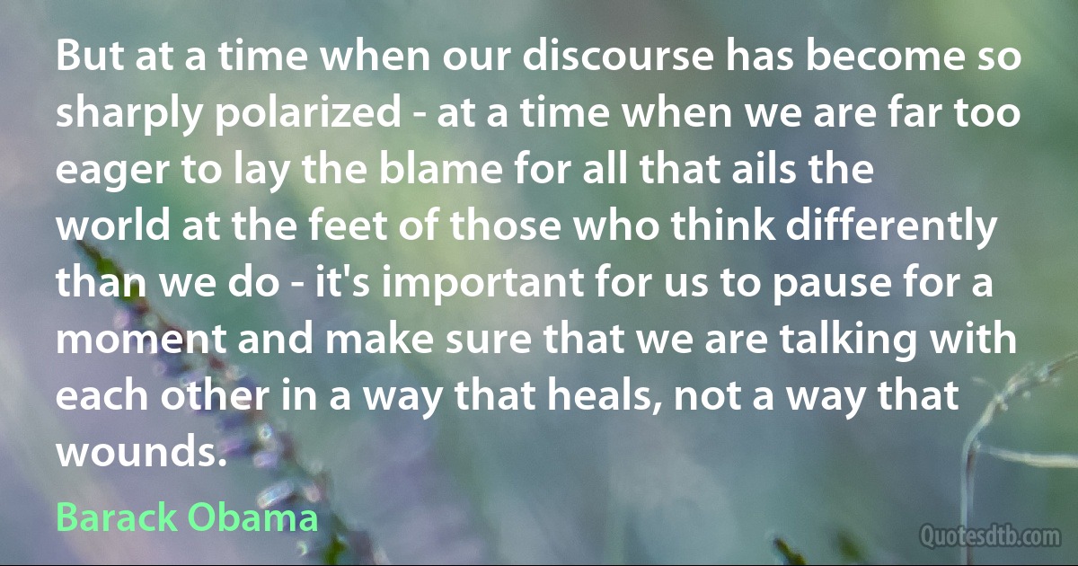 But at a time when our discourse has become so sharply polarized - at a time when we are far too eager to lay the blame for all that ails the world at the feet of those who think differently than we do - it's important for us to pause for a moment and make sure that we are talking with each other in a way that heals, not a way that wounds. (Barack Obama)