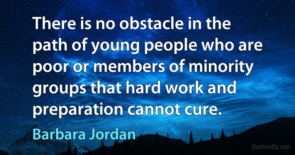 There is no obstacle in the path of young people who are poor or members of minority groups that hard work and preparation cannot cure. (Barbara Jordan)