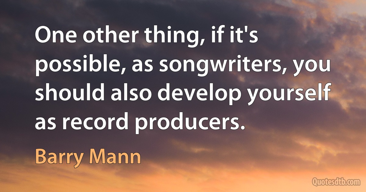 One other thing, if it's possible, as songwriters, you should also develop yourself as record producers. (Barry Mann)