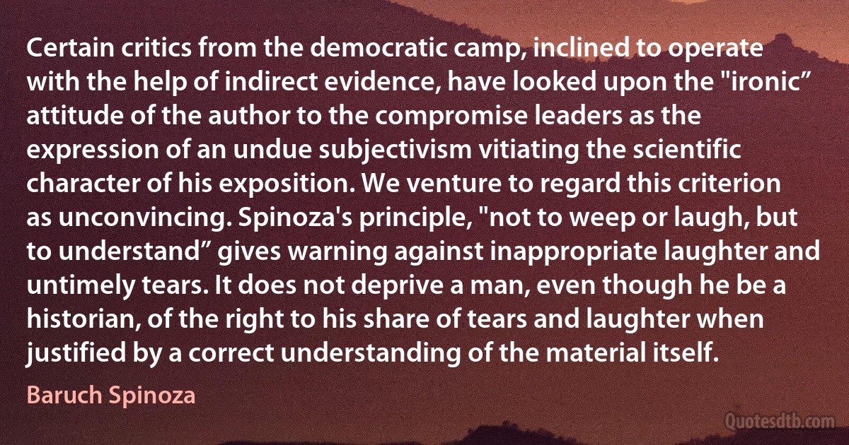 Certain critics from the democratic camp, inclined to operate with the help of indirect evidence, have looked upon the "ironic” attitude of the author to the compromise leaders as the expression of an undue subjectivism vitiating the scientific character of his exposition. We venture to regard this criterion as unconvincing. Spinoza's principle, "not to weep or laugh, but to understand” gives warning against inappropriate laughter and untimely tears. It does not deprive a man, even though he be a historian, of the right to his share of tears and laughter when justified by a correct understanding of the material itself. (Baruch Spinoza)