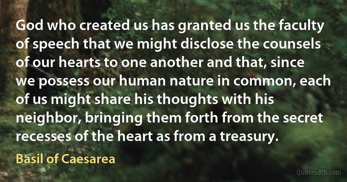 God who created us has granted us the faculty of speech that we might disclose the counsels of our hearts to one another and that, since we possess our human nature in common, each of us might share his thoughts with his neighbor, bringing them forth from the secret recesses of the heart as from a treasury. (Basil of Caesarea)