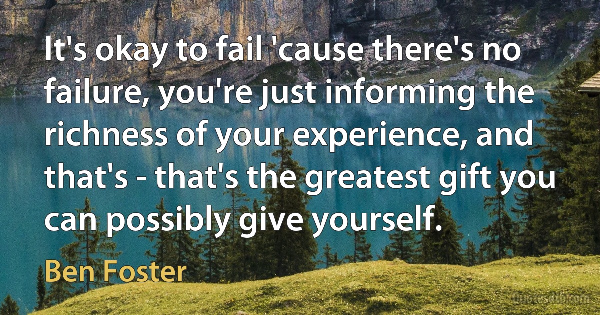 It's okay to fail 'cause there's no failure, you're just informing the richness of your experience, and that's - that's the greatest gift you can possibly give yourself. (Ben Foster)