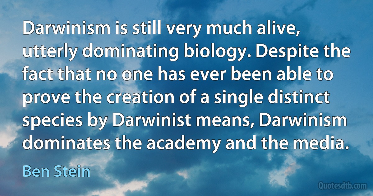 Darwinism is still very much alive, utterly dominating biology. Despite the fact that no one has ever been able to prove the creation of a single distinct species by Darwinist means, Darwinism dominates the academy and the media. (Ben Stein)