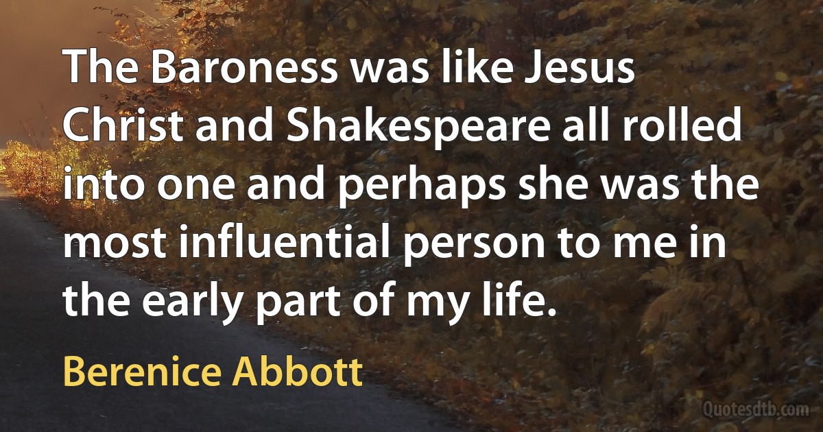 The Baroness was like Jesus Christ and Shakespeare all rolled into one and perhaps she was the most influential person to me in the early part of my life. (Berenice Abbott)