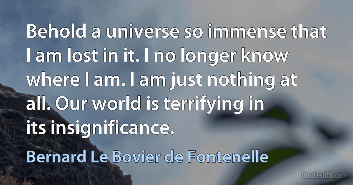 Behold a universe so immense that I am lost in it. I no longer know where I am. I am just nothing at all. Our world is terrifying in its insignificance. (Bernard Le Bovier de Fontenelle)