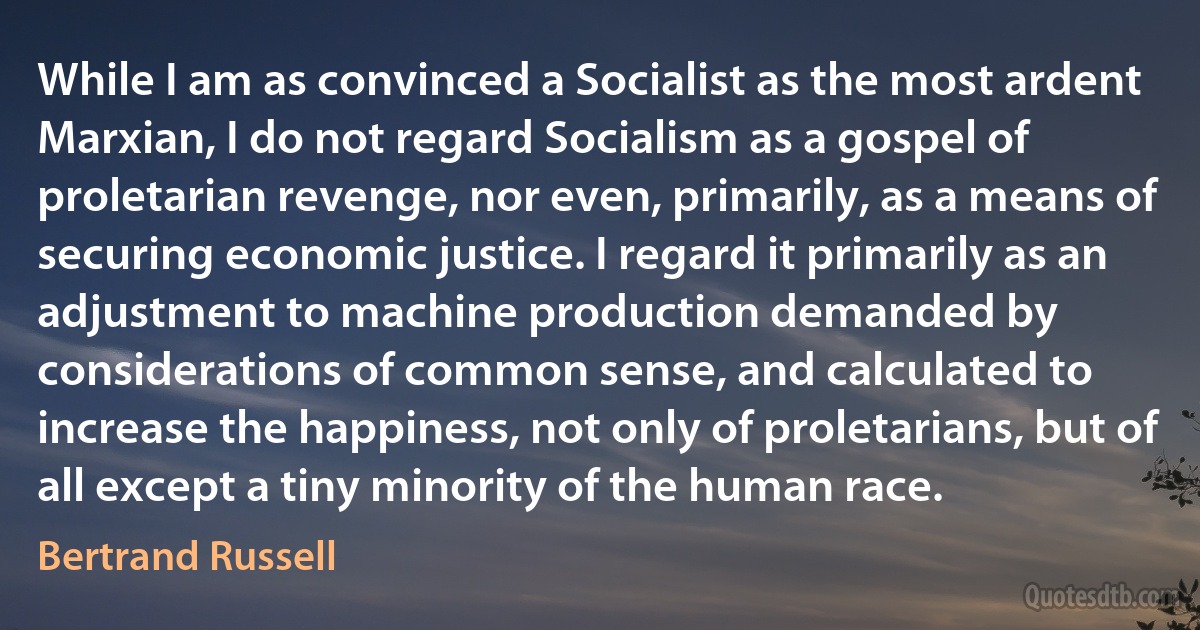 While I am as convinced a Socialist as the most ardent Marxian, I do not regard Socialism as a gospel of proletarian revenge, nor even, primarily, as a means of securing economic justice. I regard it primarily as an adjustment to machine production demanded by considerations of common sense, and calculated to increase the happiness, not only of proletarians, but of all except a tiny minority of the human race. (Bertrand Russell)