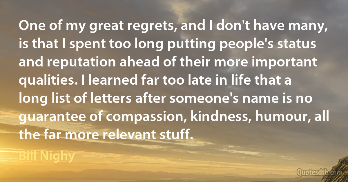 One of my great regrets, and I don't have many, is that I spent too long putting people's status and reputation ahead of their more important qualities. I learned far too late in life that a long list of letters after someone's name is no guarantee of compassion, kindness, humour, all the far more relevant stuff. (Bill Nighy)