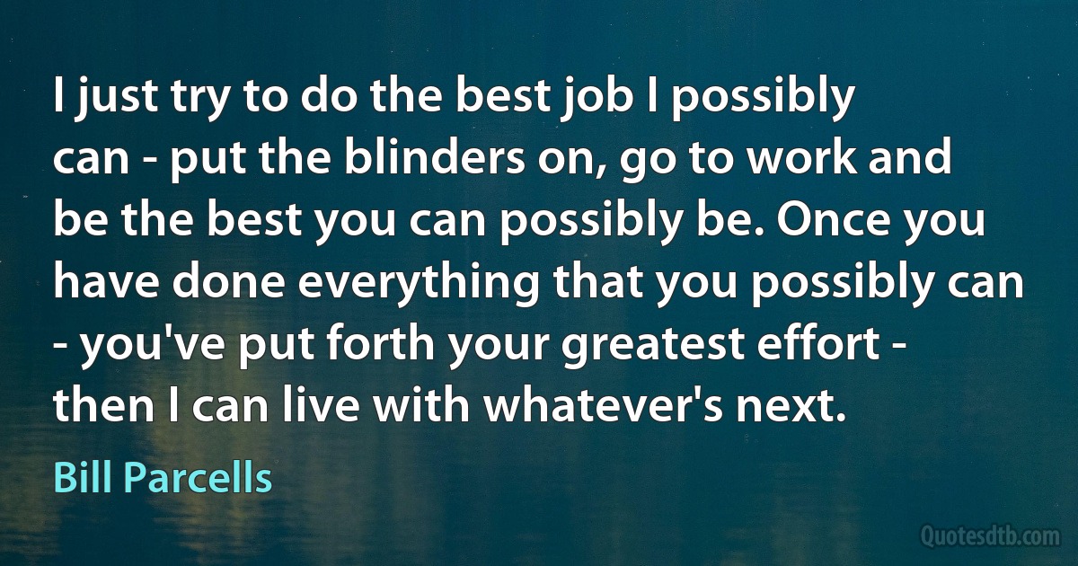 I just try to do the best job I possibly can - put the blinders on, go to work and be the best you can possibly be. Once you have done everything that you possibly can - you've put forth your greatest effort - then I can live with whatever's next. (Bill Parcells)