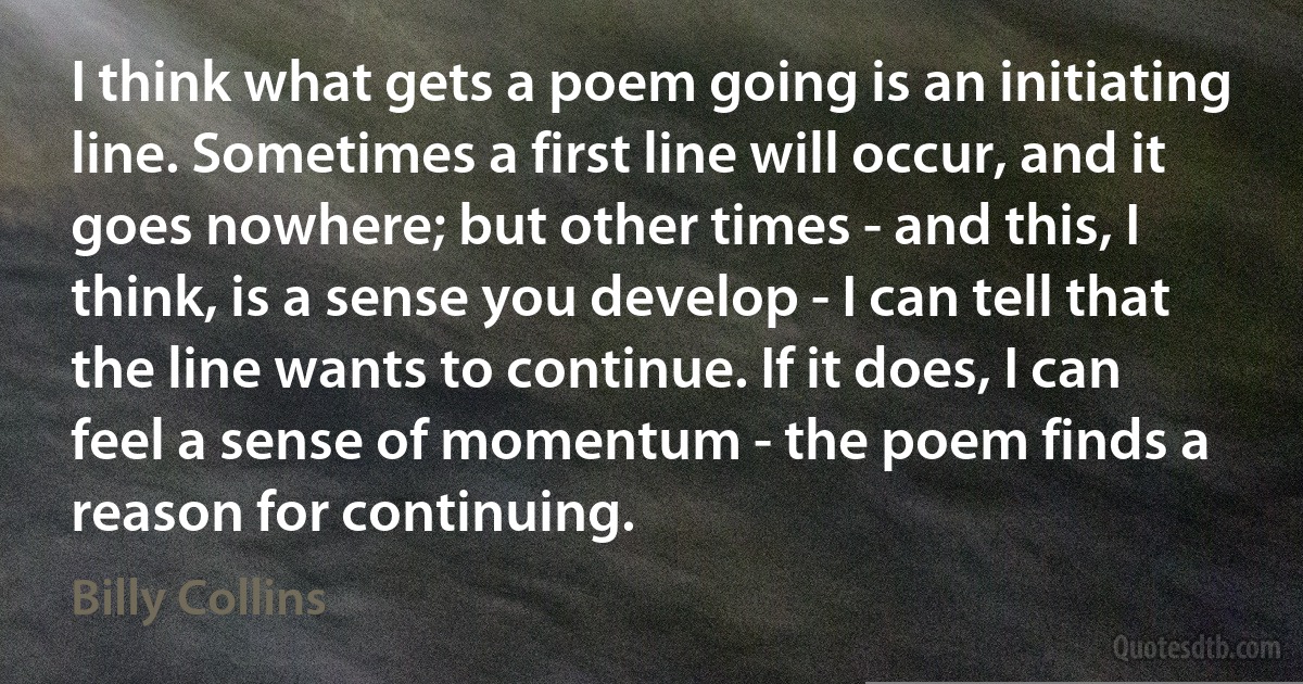 I think what gets a poem going is an initiating line. Sometimes a first line will occur, and it goes nowhere; but other times - and this, I think, is a sense you develop - I can tell that the line wants to continue. If it does, I can feel a sense of momentum - the poem finds a reason for continuing. (Billy Collins)