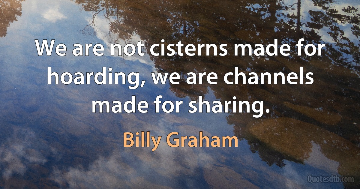 We are not cisterns made for hoarding, we are channels made for sharing. (Billy Graham)