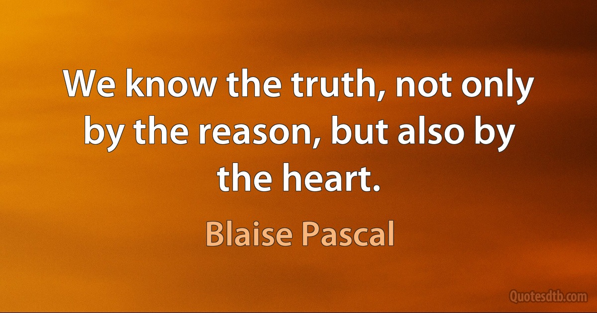 We know the truth, not only by the reason, but also by the heart. (Blaise Pascal)