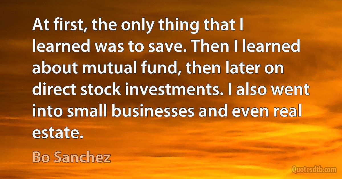 At first, the only thing that I learned was to save. Then I learned about mutual fund, then later on direct stock investments. I also went into small businesses and even real estate. (Bo Sanchez)