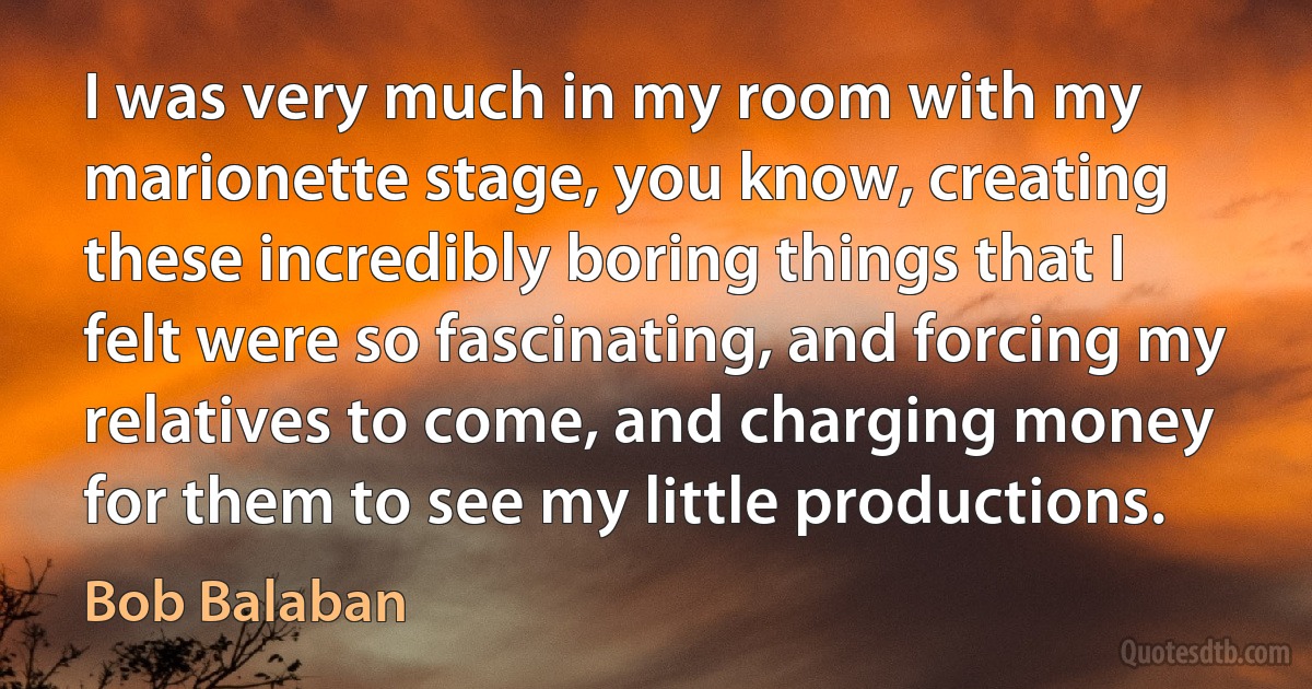 I was very much in my room with my marionette stage, you know, creating these incredibly boring things that I felt were so fascinating, and forcing my relatives to come, and charging money for them to see my little productions. (Bob Balaban)