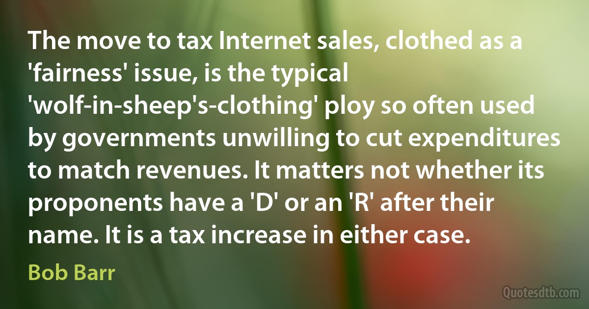 The move to tax Internet sales, clothed as a 'fairness' issue, is the typical 'wolf-in-sheep's-clothing' ploy so often used by governments unwilling to cut expenditures to match revenues. It matters not whether its proponents have a 'D' or an 'R' after their name. It is a tax increase in either case. (Bob Barr)