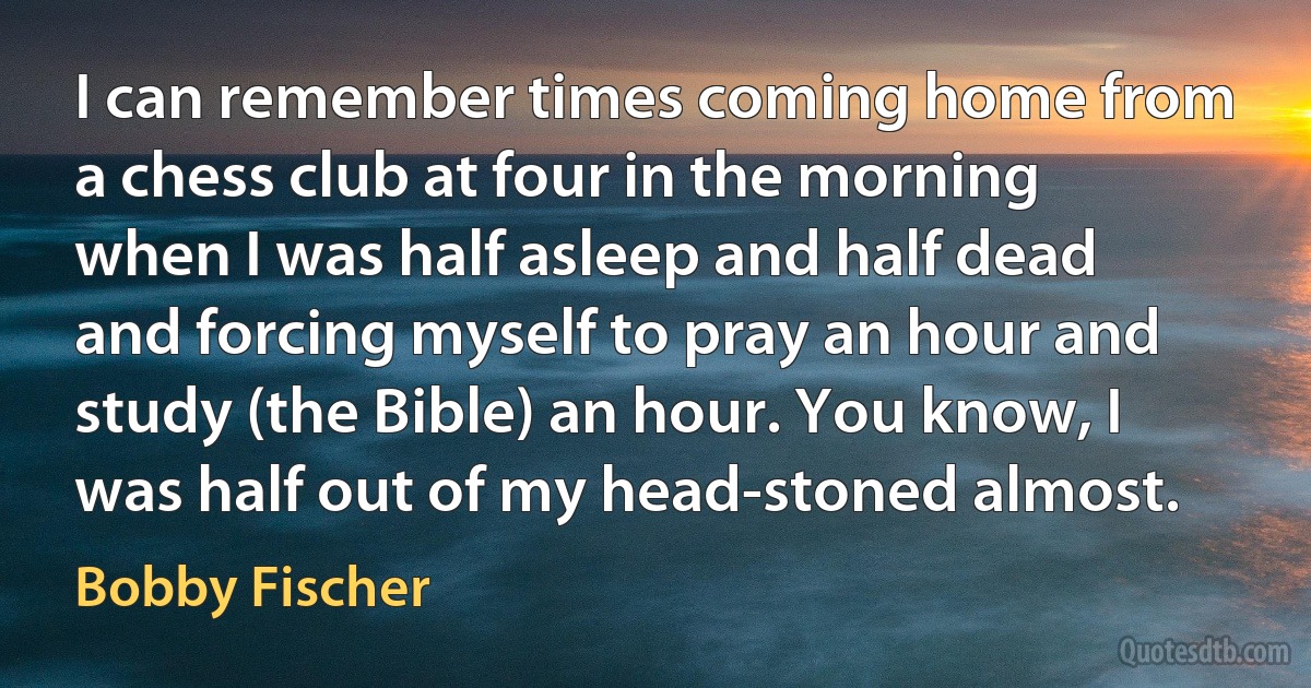 I can remember times coming home from a chess club at four in the morning when I was half asleep and half dead and forcing myself to pray an hour and study (the Bible) an hour. You know, I was half out of my head-stoned almost. (Bobby Fischer)