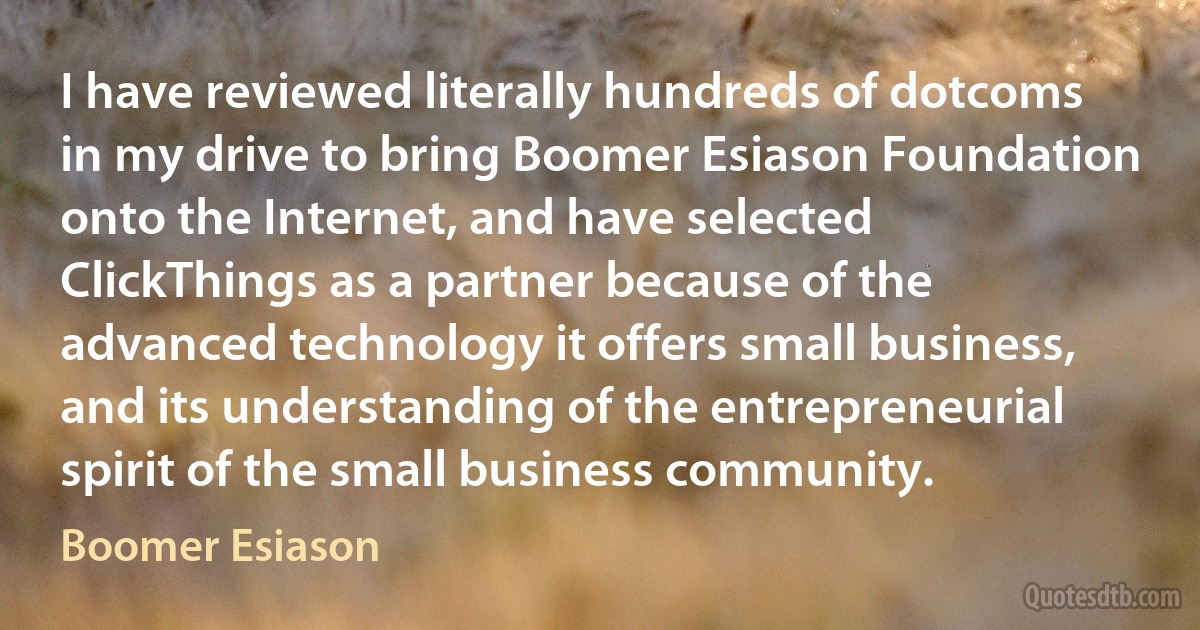 I have reviewed literally hundreds of dotcoms in my drive to bring Boomer Esiason Foundation onto the Internet, and have selected ClickThings as a partner because of the advanced technology it offers small business, and its understanding of the entrepreneurial spirit of the small business community. (Boomer Esiason)