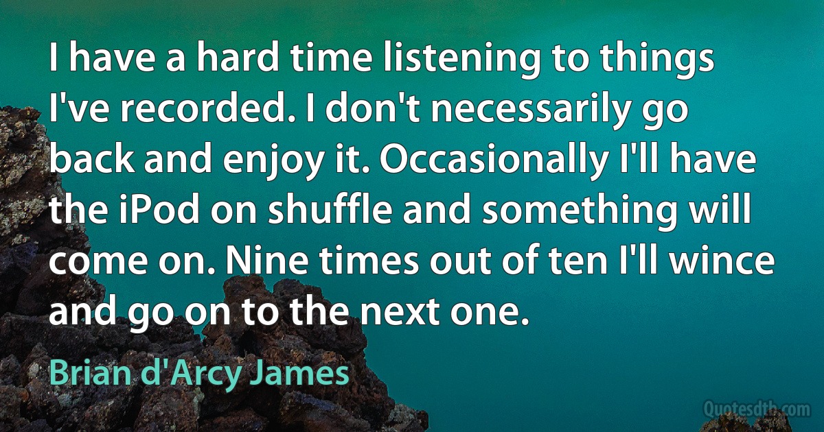 I have a hard time listening to things I've recorded. I don't necessarily go back and enjoy it. Occasionally I'll have the iPod on shuffle and something will come on. Nine times out of ten I'll wince and go on to the next one. (Brian d'Arcy James)